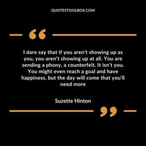 I dare say that if you aren’t showing up as you, you aren’t showing up at all. You are sending a phony, a counterfeit. It isn’t you. You might even reach a goal and have happiness