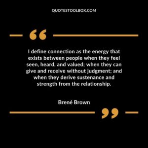 I define connection as the energy that exists between people when they feel seen, heard, and valued; when they can give and receive without judgment; and when they derive