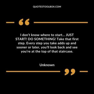 I don’t know where to start… JUST START! DO SOMETHING! Take that first step. Every step you take adds up and sooner or later, you’ll look back and see you’re at the top of that staircase