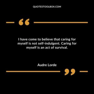 I have come to believe that caring for myself is not self indulgent. Caring for myself is an act of survival
