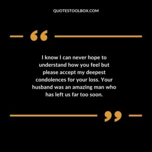 I know I can never hope to understand how you feel but please accept my deepest condolences for your loss. Your husband was an amazing man who has left us far too soon