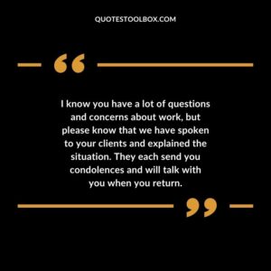 I know you have a lot of questions and concerns about work, but please know that we have spoken to your clients and explained the situation. They each send you condolences and will talk with you when you return.