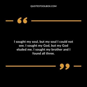 I sought my soul but my soul I could not see. I sought my God but my God eluded me. I sought my brother and I found all three