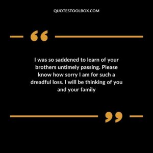 I was so saddened to learn of your brothers untimely passing. Please know how sorry I am for such a dreadful loss. I will be thinking of you and your family