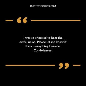 I was so shocked to hear the awful news. Please let me know if there is anything I can do. Condolences