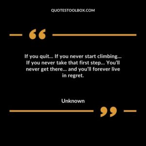 If you quit… If you never start climbing… If you never take that first step… You’ll never get there… and you’ll forever live in regret