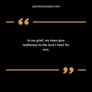In my grief my tears give testimony to the love I have for you