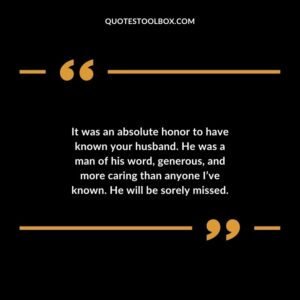 It was an absolute honor to have known your husband. He was a man of his word generous and more caring than anyone Ive known. He will be sorely missed