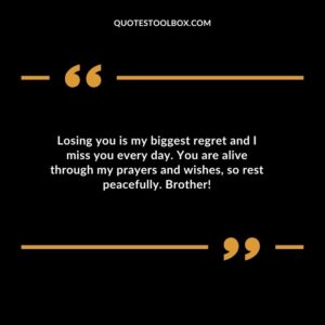 Losing you is my biggest regret and I miss you every day. You are alive through my prayers and wishes so rest peacefully. Brother