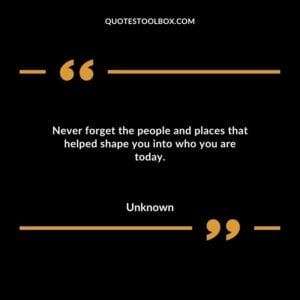Never forget the people and places that helped shape you into who you are today