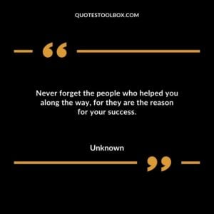 Never forget the people who helped you along the way for they are the reason for your success 1