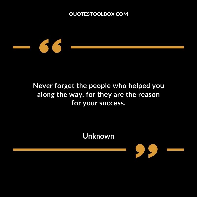 Never forget the people who helped you along the way for they are the reason for your success