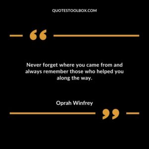 Never forget where you came from and always remember those who helped you along the way