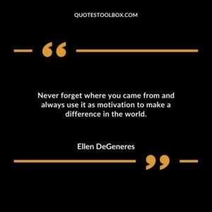 Never forget where you came from and always use it as motivation to make a difference in the world