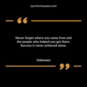 Never forget where you came from and the people who helped you get there. Success is never achieved alone