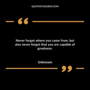Never forget where you came from but also never forget that you are capable of greatness