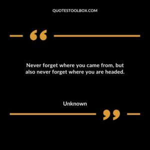 Never forget where you came from but also never forget where you are headed