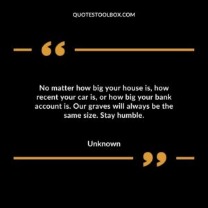 No matter how big your house is how recent your car is or how big your bank account is. Our graves will always be the same size. Stay humble