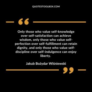 Only those who value self-knowledge over self-satisfaction can achieve wisdom, only those who value self-perfection over self-fulfillment can retain dignity, and only those who value self-discipline over self-indulgence can enjoy liberty.