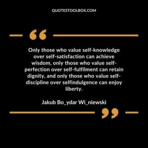 Only those who value self-knowledge over self-satisfaction can achieve wisdom, only those who value self-perfection over self-fulfillment can retain dignity, and only those who value self-discipline over self-indulgence can enjoy liberty.