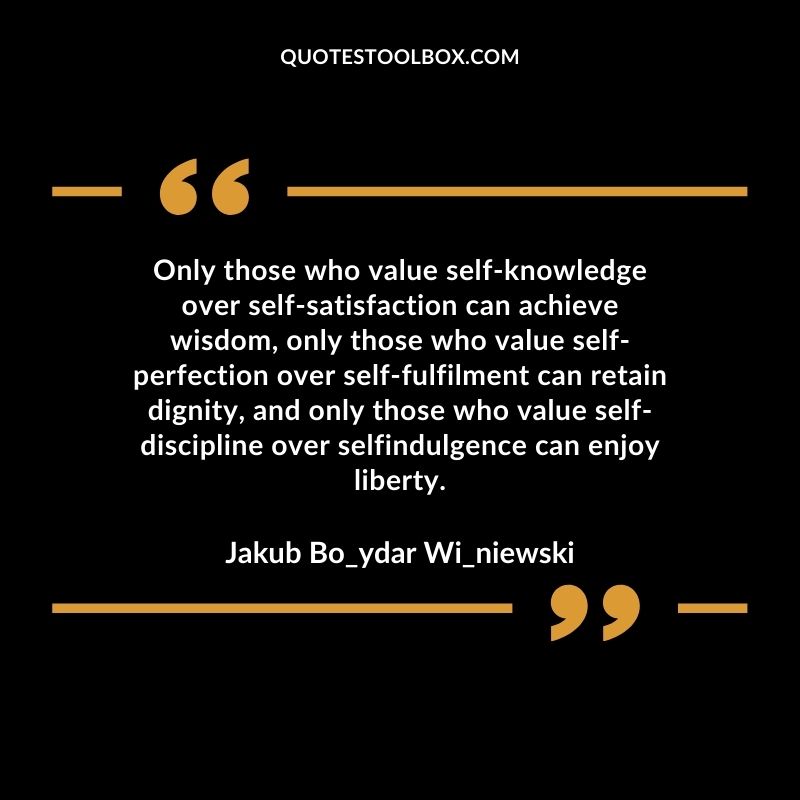 Only those who value self-knowledge over self-satisfaction can achieve wisdom, only those who value self-perfection over self-fulfillment can retain dignity, and only those who value self-discipline over self-indulgence can enjoy liberty.