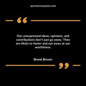 Our unexpressed ideas, opinions, and contributions don’t just go away. They are likely to fester and eat away at our worthiness
