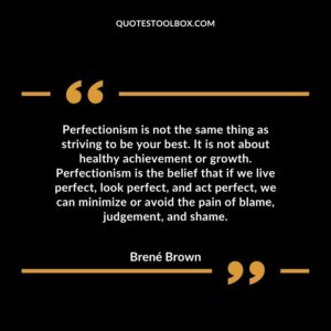 Perfectionism is not the same thing as striving to be your best. It is not about healthy achievement or growth. Perfectionism is the belief that if we live perfect, look