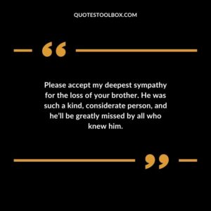 Please accept my deepest sympathy for the loss of your brother. He was such a kind considerate person and hell be greatly missed by all who knew him.