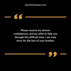 Please receive my sincere condolences and my offer to help you through this difficult time. I am truly sorry for the loss of your brother.
