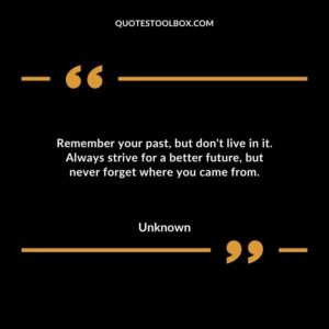 Remember your past but dont live in it. Always strive for a better future but never forget where you came from
