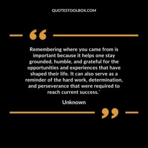 Remembering where you came from is important because it helps one stay grounded, humble, and grateful for the opportunities and experiences that have shaped their life. It can also serve as a reminder of the hard work, determination, and perseverance that were required to reach current success. Unknown