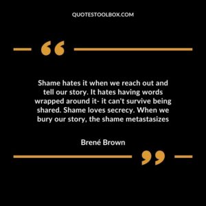 Shame hates it when we reach out and tell our story. It hates having words wrapped around it it can't survive being shared. Shame loves secrecy. When we bury our story, the