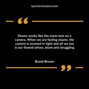 Shame works like the zoom lens on a camera. When we are feeling shame, the camera is zoomed in tight and all we see is our flawed selves, alone and struggling