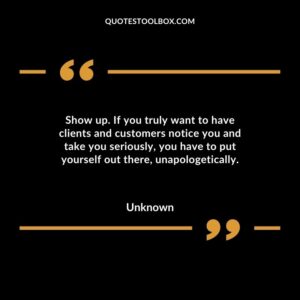 Show up. If you truly want to have clients and customers notice you and take you seriously, you have to put yourself out there, unapologetically