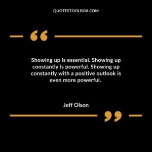 Showing up is essential. Showing up constantly is powerful. Showing up constantly with a positive outlook is even more powerful