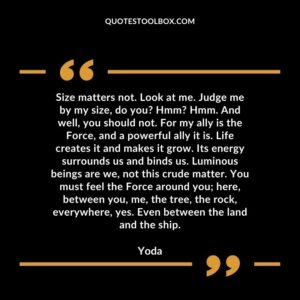 Size matters not. Look at me. Judge me by my size do you Hmm Hmm. And well you should not. For my ally is the Force and a powerful ally it is. Life creates it and makes it grow