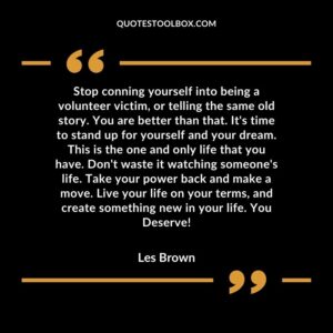 Stop conning yourself into being a volunteer victim, or telling the same old story. You are better than that. It's time to stand up for yourself and your dream. This is the one