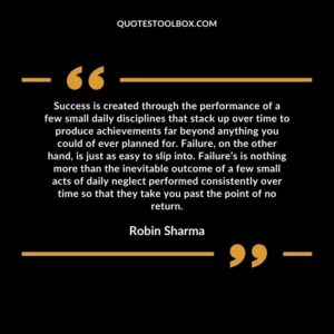 Success is created through the performance of a few small daily disciplines that stack up over time to produce achievements far beyond anything you could of ever planned for. Failure, on the other hand, is just as easy to slip into. Failure’s is nothing more than the inevitable outcome of a few small acts of daily neglect performed consistently over time so that they take you past the point of no return.