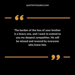 The burden of the loss of your brother is a heavy one and I want to extend to you my deepest sympathies. He will be missed and revered by everyone who knew him.