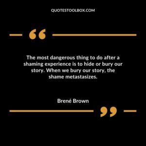 The most dangerous thing to do after a shaming experience is to hide or bury our story. When we bury our story, the shame metastasizes. Shame, blame, disrespect, betrayal, and the