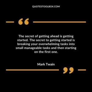 The secret of getting ahead is getting started. The secret to getting started is breaking your overwhelming tasks into small manageable tasks and then starting on the first one