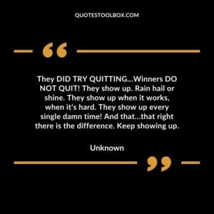 They DID TRY QUITTING…Winners DO NOT QUIT! They show up. Rain hail or shine. They show up when it works, when it’s hard. They show up every single damn time! And that…that