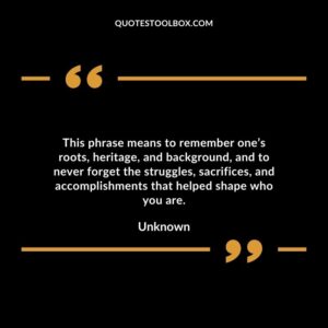 This phrase means to remember ones roots heritage and background and to never forget the struggles sacrifices and accomplishments that helped shape who you are