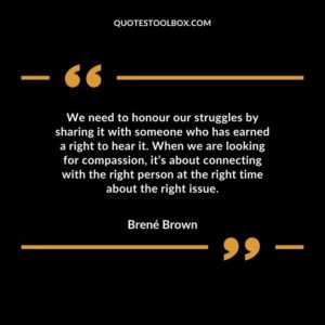 We need to honour our struggles by sharing it with someone who has earned a right to hear it. When we are looking for compassion, it’s about connecting with the right person at