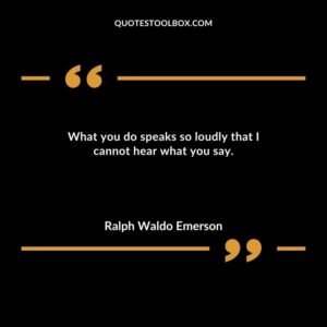 What you do speaks so loudly that I cannot hear what you say