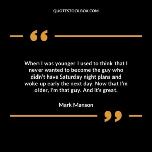 When I was younger I used to think that I never wanted to become the guy who didnt have Saturday night plans and woke up early the next day. Now that Im older Im that guy. And its great