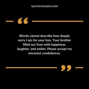 Words cannot describe how deeply sorry I am for your loss. Your brother filled our lives with happiness laughter and smiles. Please accept my sincerest condolences.