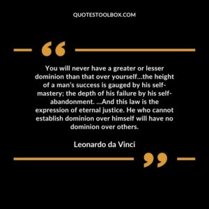 You will never have a greater or lesser dominion than that over yourself…the height of a man’s success is gauged by his self-mastery; the depth of his failure by his self-abandonment. …And this law is the expression of eternal justice. He who cannot establish dominion over himself will have no dominion over others.