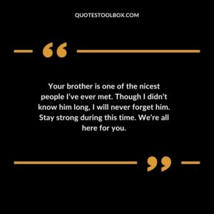 Your brother is one of the nicest people Ive ever met. Though I didnt know him long I will never forget him. Stay strong during this time. Were all here for you.