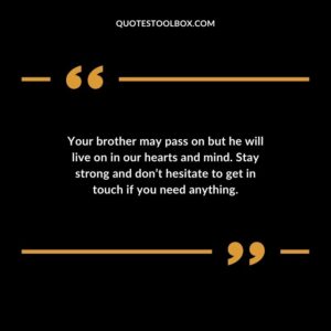 Your brother may pass on but he will live on in our hearts and mind. Stay strong and dont hesitate to get in touch if you need anything.